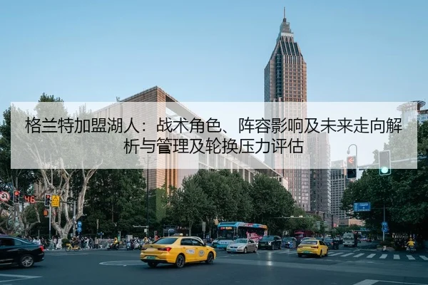 格兰特加盟湖人：战术角色、阵容影响及未来走向解析与管理及轮换压力评估